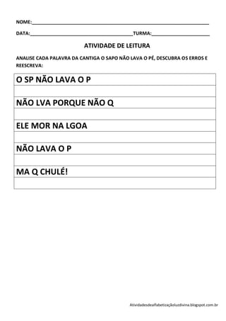 NOME:___________________________________________________________________

DATA:_______________________________________TURMA:______________________

                         ATIVIDADE DE LEITURA
ANALISE CADA PALAVRA DA CANTIGA O SAPO NÃO LAVA O PÉ, DESCUBRA OS ERROS E
REESCREVA:

O SP NÃO LAVA O P

NÃO LVA PORQUE NÃO Q

ELE MOR NA LGOA

NÃO LAVA O P

MA Q CHULÉ!




                                           Atividadesdealfabetizaçãoluzdivina.blogspot.com.br
 