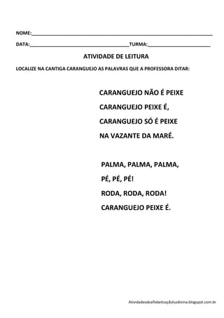 NOME:_____________________________________________________________________

DATA:______________________________________TURMA:________________________

                         ATIVIDADE DE LEITURA
LOCALIZE NA CANTIGA CARANGUEJO AS PALAVRAS QUE A PROFESSORA DITAR:



                               CARANGUEJO NÃO É PEIXE
                               CARANGUEJO PEIXE É,
                               CARANGUEJO SÓ É PEIXE
                               NA VAZANTE DA MARÉ.


                                PALMA, PALMA, PALMA,
                                PÉ, PÉ, PÉ!
                                RODA, RODA, RODA!
                                CARANGUEJO PEIXE É.




                                          Atividadesdealfabetizaçãoluzdivina.blogspot.com.br
 