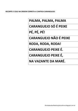 RECORTE E COLE NA ORDEM CORRETA A CANTIGA CARANGUEJO:




                         PALMA, PALMA, PALMA
                         CARANGUEJO SÓ É PEIXE
                         PÉ, PÉ, PÉ!
                         CARANGUEJO NÃO É PEIXE
                         RODA, RODA, RODA!
                         CARANGUEJO PEIXE É.
                         CARANGUEJO PEIXE É,
                         NA VAZANTE DA MARÉ.




                                         Atividadesdealfabetizaçãoluzdivina.blogspot.com.br
 