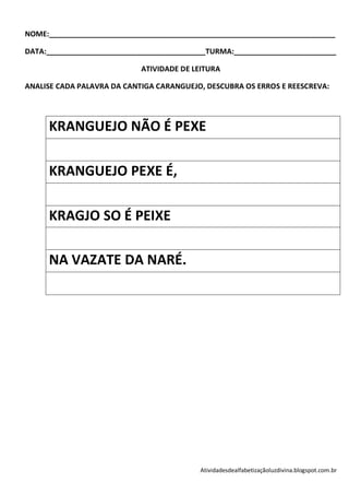 NOME:______________________________________________________________________

DATA:_______________________________________TURMA:_________________________

                            ATIVIDADE DE LEITURA

ANALISE CADA PALAVRA DA CANTIGA CARANGUEJO, DESCUBRA OS ERROS E REESCREVA:




     KRANGUEJO NÃO É PEXE

     KRANGUEJO PEXE É,

     KRAGJO SO É PEIXE

     NA VAZATE DA NARÉ.




                                          Atividadesdealfabetizaçãoluzdivina.blogspot.com.br
 