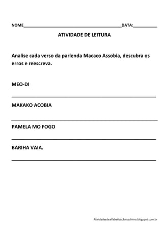 NOME_____________________________________________DATA:___________

                    ATIVIDADE DE LEITURA


Analise cada verso da parlenda Macaco Assobia, descubra os
erros e reescreva.


MEO-DI
_____________________________________________________
MAKAKO ACOBIA


PAMELA MO FOGO
_____________________________________________________
BARIHA VAIA.
_____________________________________________________




                                    Atividadesdealfabetizaçãoluzdivina.blogspot.com.br
 