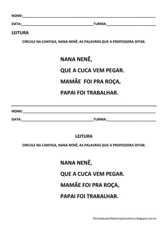 NOME:______________________________________________________________________

DATA:______________________________________TURMA:__________________________

LEITURA
     CIRCULE NA CANTIGA, NANA NENÊ, AS PALAVRAS QUE A PROFESSORA DITAR.



                         NANA NENÊ,
                         QUE A CUCA VEM PEGAR.
                         MAMÃE FOI PRA ROÇA,
                         PAPAI FOI TRABALHAR.

NOME:______________________________________________________________________

DATA:______________________________________TURMA:__________________________



                                 LEITURA
     CIRCULE NA CANTIGA, NANA NENÊ, AS PALAVRAS QUE A PROFESSORA DITAR.



                         NANA NENÊ,
                         QUE A CUCA VEM PEGAR.
                         MAMÃE FOI PRA ROÇA,
                         PAPAI FOI TRABALHAR.


                                           Atividadesdealfabetizaçãoluzdivina.blogspot.com.br
 