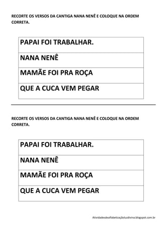 RECORTE OS VERSOS DA CANTIGA NANA NENÊ E COLOQUE NA ORDEM
CORRETA.



   PAPAI FOI TRABALHAR.

   NANA NENÊ
   MAMÃE FOI PRA ROÇA

   QUE A CUCA VEM PEGAR


RECORTE OS VERSOS DA CANTIGA NANA NENÊ E COLOQUE NA ORDEM
CORRETA.



   PAPAI FOI TRABALHAR.

   NANA NENÊ
   MAMÃE FOI PRA ROÇA

   QUE A CUCA VEM PEGAR


                                    Atividadesdealfabetizaçãoluzdivina.blogspot.com.br
 
