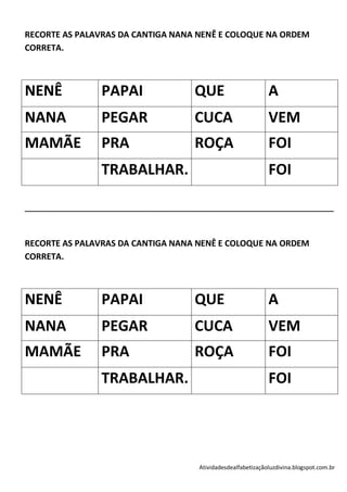 RECORTE AS PALAVRAS DA CANTIGA NANA NENÊ E COLOQUE NA ORDEM
CORRETA.



NENÊ              PAPAI                  QUE                       A
NANA              PEGAR                  CUCA                      VEM
MAMÃE             PRA                    ROÇA                      FOI
                  TRABALHAR.                                       FOI

____________________________________________________________________________



RECORTE AS PALAVRAS DA CANTIGA NANA NENÊ E COLOQUE NA ORDEM
CORRETA.



NENÊ              PAPAI                  QUE                       A
NANA              PEGAR                  CUCA                      VEM
MAMÃE             PRA                    ROÇA                      FOI
                  TRABALHAR.                                       FOI




                                          Atividadesdealfabetizaçãoluzdivina.blogspot.com.br
 