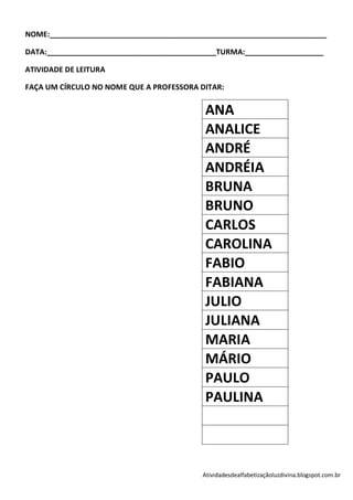 NOME:___________________________________________________________________

DATA:_________________________________________TURMA:___________________

ATIVIDADE DE LEITURA

FAÇA UM CÍRCULO NO NOME QUE A PROFESSORA DITAR:


                                           ANA
                                           ANALICE
                                           ANDRÉ
                                           ANDRÉIA
                                           BRUNA
                                           BRUNO
                                           CARLOS
                                           CAROLINA
                                           FABIO
                                           FABIANA
                                           JULIO
                                           JULIANA
                                           MARIA
                                           MÁRIO
                                           PAULO
                                           PAULINA



                                          Atividadesdealfabetizaçãoluzdivina.blogspot.com.br
 