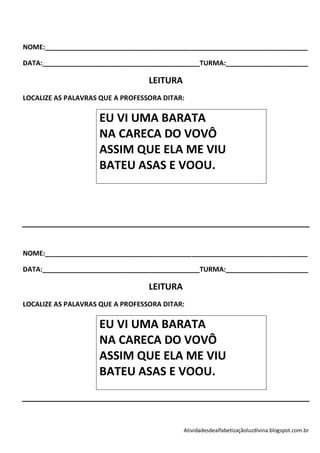 NOME:______________________________________________________________________

DATA:__________________________________________TURMA:______________________

                                  LEITURA
LOCALIZE AS PALAVRAS QUE A PROFESSORA DITAR:

                    EU VI UMA BARATA
                    NA CARECA DO VOVÔ
                    ASSIM QUE ELA ME VIU
                    BATEU ASAS E VOOU.




NOME:______________________________________________________________________

DATA:__________________________________________TURMA:______________________

                                  LEITURA
LOCALIZE AS PALAVRAS QUE A PROFESSORA DITAR:

                    EU VI UMA BARATA
                    NA CARECA DO VOVÔ
                    ASSIM QUE ELA ME VIU
                    BATEU ASAS E VOOU.



                                            Atividadesdealfabetizaçãoluzdivina.blogspot.com.br
 