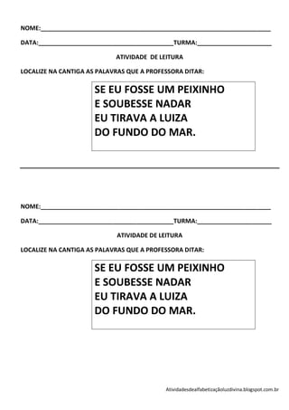 NOME:____________________________________________________________________

DATA:________________________________________TURMA:______________________

                            ATIVIDADE DE LEITURA

LOCALIZE NA CANTIGA AS PALAVRAS QUE A PROFESSORA DITAR:

                      SE EU FOSSE UM PEIXINHO
                      E SOUBESSE NADAR
                      EU TIRAVA A LUIZA
                      DO FUNDO DO MAR.




NOME:____________________________________________________________________

DATA:________________________________________TURMA:______________________

                            ATIVIDADE DE LEITURA

LOCALIZE NA CANTIGA AS PALAVRAS QUE A PROFESSORA DITAR:

                      SE EU FOSSE UM PEIXINHO
                      E SOUBESSE NADAR
                      EU TIRAVA A LUIZA
                      DO FUNDO DO MAR.




                                           Atividadesdealfabetizaçãoluzdivina.blogspot.com.br
 