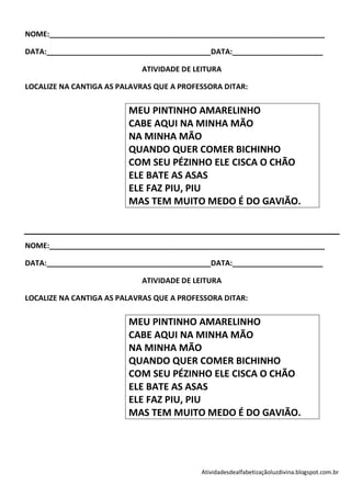 NOME:___________________________________________________________________

DATA:________________________________________DATA:______________________

                            ATIVIDADE DE LEITURA

LOCALIZE NA CANTIGA AS PALAVRAS QUE A PROFESSORA DITAR:

                         MEU PINTINHO AMARELINHO
                         CABE AQUI NA MINHA MÃO
                         NA MINHA MÃO
                         QUANDO QUER COMER BICHINHO
                         COM SEU PÉZINHO ELE CISCA O CHÃO
                         ELE BATE AS ASAS
                         ELE FAZ PIU, PIU
                         MAS TEM MUITO MEDO É DO GAVIÃO.



NOME:___________________________________________________________________

DATA:________________________________________DATA:______________________

                            ATIVIDADE DE LEITURA

LOCALIZE NA CANTIGA AS PALAVRAS QUE A PROFESSORA DITAR:

                         MEU PINTINHO AMARELINHO
                         CABE AQUI NA MINHA MÃO
                         NA MINHA MÃO
                         QUANDO QUER COMER BICHINHO
                         COM SEU PÉZINHO ELE CISCA O CHÃO
                         ELE BATE AS ASAS
                         ELE FAZ PIU, PIU
                         MAS TEM MUITO MEDO É DO GAVIÃO.




                                           Atividadesdealfabetizaçãoluzdivina.blogspot.com.br
 