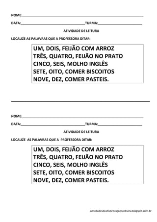 NOME:__________________________________________________________________

DATA:___________________________________TURMA:________________________

                             ATIVIDADE DE LEITURA

LOCALIZE AS PALAVRAS QUE A PROFESSORA DITAR:

            UM, DOIS, FEIJÃO COM ARROZ
            TRÊS, QUATRO, FEIJÃO NO PRATO
            CINCO, SEIS, MOLHO INGLÊS
            SETE, OITO, COMER BISCOITOS
            NOVE, DEZ, COMER PASTEIS.


____________________________________________

NOME:__________________________________________________________________

DATA:___________________________________TURMA:________________________

                             ATIVIDADE DE LEITURA

LOCALIZE AS PALAVRAS QUE A PROFESSORA DITAR:

            UM, DOIS, FEIJÃO COM ARROZ
            TRÊS, QUATRO, FEIJÃO NO PRATO
            CINCO, SEIS, MOLHO INGLÊS
            SETE, OITO, COMER BISCOITOS
            NOVE, DEZ, COMER PASTEIS.



                                           Atividadesdealfabetizaçãoluzdivina.blogspot.com.br
 