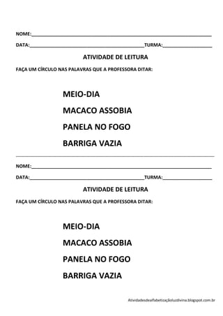 NOME:_____________________________________________________________________

DATA:____________________________________________TURMA:___________________

                                                          ATIVIDADE DE LEITURA
FAÇA UM CÍRCULO NAS PALAVRAS QUE A PROFESSORA DITAR:



                                        MEIO-DIA
                                        MACACO ASSOBIA
                                        PANELA NO FOGO
                                        BARRIGA VAZIA
-----------------------------------------------------------------------------------------------------------------------------------------------------------------------------

NOME:_____________________________________________________________________

DATA:____________________________________________TURMA:___________________

                                                          ATIVIDADE DE LEITURA
FAÇA UM CÍRCULO NAS PALAVRAS QUE A PROFESSORA DITAR:



                                        MEIO-DIA
                                        MACACO ASSOBIA
                                        PANELA NO FOGO
                                        BARRIGA VAZIA

                                                                                                 Atividadesdealfabetizaçãoluzdivina.blogspot.com.br
 