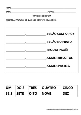 NOME:____________________________________________________________________

DATA:_______________________________________TURMA:_______________________

                            ATIVIDADE DE LEITURA

RECORTE AS PALAVRAS DO QUADRO E COMPLETE A PARLENDA.




____________,____________, FEIJÃO COM ARROZ

____________,____________, FEIJÃO NO PRATO

____________,____________, MOLHO INGLÊS

____________,____________, COMER BISCOITOS

____________,____________, COMER PASTEIS.




UM         DOIS         TRÊS         QUATRO                        CINCO
SEIS       SETE         OITO         NOVE                          DEZ


                                          Atividadesdealfabetizaçãoluzdivina.blogspot.com.br
 