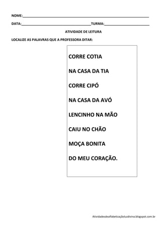 NOME:___________________________________________________________________

DATA:_____________________________________TURMA:________________________

                             ATIVIDADE DE LEITURA

LOCALIZE AS PALAVRAS QUE A PROFESSORA DITAR:



                              CORRE COTIA

                              NA CASA DA TIA

                              CORRE CIPÓ

                              NA CASA DA AVÓ

                              LENCINHO NA MÃO

                              CAIU NO CHÃO

                              MOÇA BONITA

                              DO MEU CORAÇÃO.




                                           Atividadesdealfabetizaçãoluzdivina.blogspot.com.br
 