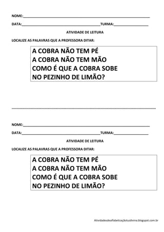 NOME:__________________________________________________________________

DATA:_________________________________________TURMA:__________________

                                              ATIVIDADE DE LEITURA

LOCALIZE AS PALAVRAS QUE A PROFESSORA DITAR:


                 A COBRA NÃO TEM PÉ
                 A COBRA NÃO TEM MÃO
                 COMO É QUE A COBRA SOBE
                 NO PEZINHO DE LIMÃO?



--------------------------------------------------------------------------------------------------------------------------



NOME:__________________________________________________________________

DATA:_________________________________________TURMA:__________________

                                              ATIVIDADE DE LEITURA

LOCALIZE AS PALAVRAS QUE A PROFESSORA DITAR:


                 A COBRA NÃO TEM PÉ
                 A COBRA NÃO TEM MÃO
                 COMO É QUE A COBRA SOBE
                 NO PEZINHO DE LIMÃO?



                                                                     Atividadesdealfabetizaçãoluzdivina.blogspot.com.br
 