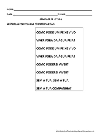 NOME:____________________________________________________________________

DATA:_______________________________________TURMA:_______________________

                            ATIVIDADE DE LEITURA

LOCALIZE AS PALAVRAS QUE PROFESSORA DITAR:


                         COMO PODE UM PEIXE VIVO

                         VIVER FORA DA ÁGUA FRIA?

                         COMO PODE UM PEIXE VIVO

                         VIVER FORA DA ÁGUA FRIA?

                         COMO PODEREI VIVER?

                         COMO PODEREI VIVER?

                         SEM A TUA, SEM A TUA,

                         SEM A TUA COMPANHIA?




                                             Atividadesdealfabetizaçãoluzdivina.blogspot.com.br
 