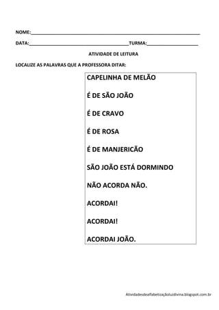 NOME:__________________________________________________________________

DATA:_______________________________________TURMA:____________________

                             ATIVIDADE DE LEITURA

LOCALIZE AS PALAVRAS QUE A PROFESSORA DITAR:

                            CAPELINHA DE MELÃO

                            É DE SÃO JOÃO

                            É DE CRAVO

                            É DE ROSA

                            É DE MANJERICÃO

                            SÃO JOÃO ESTÁ DORMINDO

                            NÃO ACORDA NÃO.

                            ACORDAI!

                            ACORDAI!

                            ACORDAI JOÃO.




                                           Atividadesdealfabetizaçãoluzdivina.blogspot.com.br
 