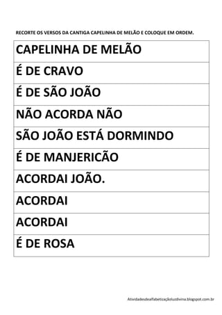 RECORTE OS VERSOS DA CANTIGA CAPELINHA DE MELÃO E COLOQUE EM ORDEM.


CAPELINHA DE MELÃO
É DE CRAVO
É DE SÃO JOÃO
NÃO ACORDA NÃO
SÃO JOÃO ESTÁ DORMINDO
É DE MANJERICÃO
ACORDAI JOÃO.
ACORDAI
ACORDAI
É DE ROSA


                                         Atividadesdealfabetizaçãoluzdivina.blogspot.com.br
 