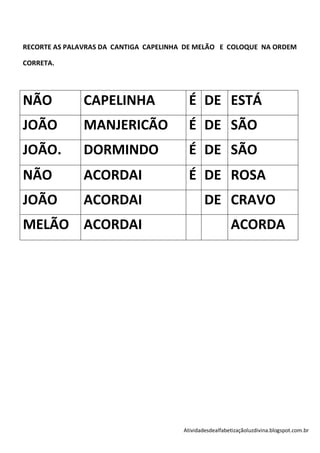 RECORTE AS PALAVRAS DA CANTIGA CAPELINHA DE MELÃO E COLOQUE NA ORDEM

CORRETA.




NÃO            CAPELINHA                 É DE ESTÁ
JOÃO           MANJERICÃO                É DE SÃO
JOÃO.          DORMINDO                  É DE SÃO
NÃO            ACORDAI                   É DE ROSA
JOÃO           ACORDAI                         DE CRAVO
MELÃO ACORDAI                                            ACORDA




                                       Atividadesdealfabetizaçãoluzdivina.blogspot.com.br
 