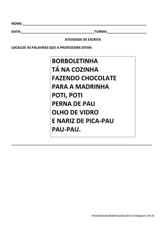 NOME:__________________________________________________________________

DATA:_______________________________________TURMA:_____________________

                             ATIVIDADE DE ESCRITA

LOCALIZE AS PALAVRAS QUE A PROFESSORA DITAR:


                     BORBOLETINHA
                     TÁ NA COZINHA
                     FAZENDO CHOCOLATE
                     PARA A MADRINHA
                     POTI, POTI
                     PERNA DE PAU
                     OLHO DE VIDRO
                     E NARIZ DE PICA-PAU
                     PAU-PAU.
___________________________________________________________________________




                                            Atividadesdealfabetizaçãoluzdivina.blogspot.com.br
 