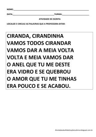 NOME:___________________________________________________________________

DATA:_____________________________________TURMA:________________________

                             ATIVIDADE DE ESCRITA

LOCALIZE E CIRCULE AS PALAVRAS QUE A PROFESSORA DITAR:




CIRANDA, CIRANDINHA
VAMOS TODOS CIRANDAR
VAMOS DAR A MEIA VOLTA
VOLTA E MEIA VAMOS DAR
O ANEL QUE TU ME DESTE
ERA VIDRO E SE QUEBROU
O AMOR QUE TU ME TINHAS
ERA POUCO E SE ACABOU.




                                            Atividadesdealfabetizaçãoluzdivina.blogspot.com.br
 