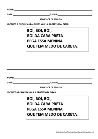 NOME: ____________________________________________________________________

DATA:________________________________TURMA:______________________________

                             ATIVIDADE DE ESCRITA

LOCALIZE E CIRCULE AS PALAVRAS QUE A PROFESSORA DITAR:


                 BOI, BOI, BOI,
                 BOI DA CARA PRETA
                 PEGA ESSA MENINA
                 QUE TEM MEDO DE CARETA.




NOME: ____________________________________________________________________

DATA:________________________________TURMA:______________________________

                             ATIVIDADE DE ESCRITA

LOCALIZE AS PALAVRAS QUE A PROFESSORA DITAR:


                 BOI, BOI, BOI,
                 BOI DA CARA PRETA
                 PEGA ESSA MENINA
                 QUE TEM MEDO DE CARETA.


                                            Atividadesdealfabetizaçãoluzdivina.blogspot.com.br
 