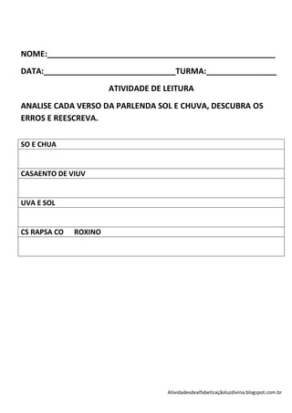NOME:____________________________________________________
DATA:______________________________TURMA:________________
                       ATIVIDADE DE LEITURA
ANALISE CADA VERSO DA PARLENDA SOL E CHUVA, DESCUBRA OS
ERROS E REESCREVA.

SO E CHUA


CASAENTO DE VIUV


UVA E SOL


CS RAPSA CO   ROXINO




                                    Atividadesdealfabetizaçãoluzdivina.blogspot.com.br
 