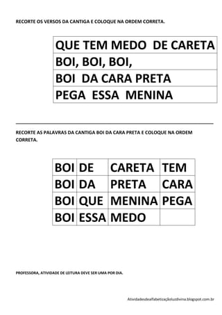 RECORTE OS VERSOS DA CANTIGA E COLOQUE NA ORDEM CORRETA.




                   QUE TEM MEDO DE CARETA
                   BOI, BOI, BOI,
                   BOI DA CARA PRETA
                   PEGA ESSA MENINA
____________________________________________________________________________

RECORTE AS PALAVRAS DA CANTIGA BOI DA CARA PRETA E COLOQUE NA ORDEM
CORRETA.




                   BOI         DE              CARETA TEM
                   BOI         DA              PRETA CARA
                   BOI         QUE             MENINA PEGA
                   BOI         ESSA            MEDO


PROFESSORA, ATIVIDADE DE LEITURA DEVE SER UMA POR DIA.




                                                         Atividadesdealfabetizaçãoluzdivina.blogspot.com.br
 