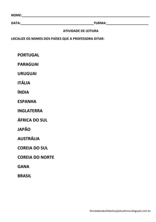 NOME:______________________________________________________________________

DATA:________________________________________TURMA:_______________________

                             ATIVIDADE DE LEITURA

LOCALIZE OS NOMES DOS PAÍSES QUE A PROFESSORA DITAR:



   PORTUGAL
   PARAGUAI
   URUGUAI
   ITÁLIA
   ÍNDIA
   ESPANHA
   INGLATERRA
   ÁFRICA DO SUL
   JAPÃO
   AUSTRÁLIA
   COREIA DO SUL
   COREIA DO NORTE
   GANA
   BRASIL




                                           Atividadesdealfabetizaçãoluzdivina.blogspot.com.br
 