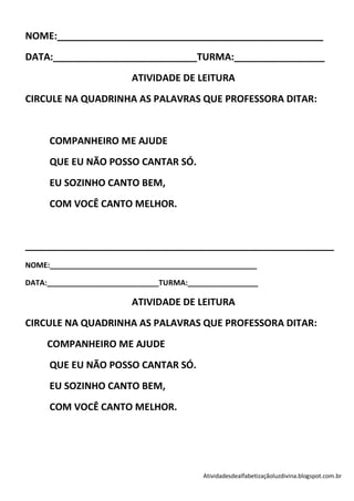NOME:__________________________________________________
DATA:___________________________TURMA:_________________
                         ATIVIDADE DE LEITURA
CIRCULE NA QUADRINHA AS PALAVRAS QUE PROFESSORA DITAR:


     COMPANHEIRO ME AJUDE
     QUE EU NÃO POSSO CANTAR SÓ.
     EU SOZINHO CANTO BEM,
     COM VOCÊ CANTO MELHOR.


__________________________________________________________
NOME:__________________________________________________

DATA:___________________________TURMA:_________________

                         ATIVIDADE DE LEITURA
CIRCULE NA QUADRINHA AS PALAVRAS QUE PROFESSORA DITAR:
     COMPANHEIRO ME AJUDE
     QUE EU NÃO POSSO CANTAR SÓ.
     EU SOZINHO CANTO BEM,
     COM VOCÊ CANTO MELHOR.




                                          Atividadesdealfabetizaçãoluzdivina.blogspot.com.br
 