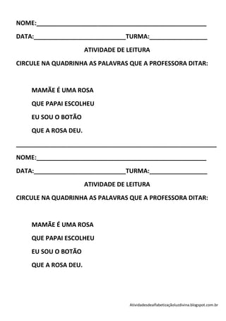 NOME:__________________________________________________
DATA:___________________________TURMA:_________________
                      ATIVIDADE DE LEITURA
CIRCULE NA QUADRINHA AS PALAVRAS QUE A PROFESSORA DITAR:


    MAMÃE É UMA ROSA
    QUE PAPAI ESCOLHEU
    EU SOU O BOTÃO
    QUE A ROSA DEU.
___________________________________________________________
NOME:__________________________________________________
DATA:___________________________TURMA:_________________
                      ATIVIDADE DE LEITURA
CIRCULE NA QUADRINHA AS PALAVRAS QUE A PROFESSORA DITAR:


    MAMÃE É UMA ROSA
    QUE PAPAI ESCOLHEU
    EU SOU O BOTÃO
    QUE A ROSA DEU.




                                   Atividadesdealfabetizaçãoluzdivina.blogspot.com.br
 