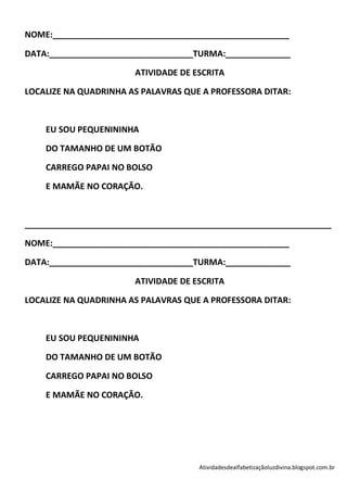 NOME:___________________________________________________

DATA:_______________________________TURMA:______________

                       ATIVIDADE DE ESCRITA

LOCALIZE NA QUADRINHA AS PALAVRAS QUE A PROFESSORA DITAR:



    EU SOU PEQUENININHA

    DO TAMANHO DE UM BOTÃO

    CARREGO PAPAI NO BOLSO

    E MAMÃE NO CORAÇÃO.



__________________________________________________________________

NOME:___________________________________________________

DATA:_______________________________TURMA:______________

                       ATIVIDADE DE ESCRITA

LOCALIZE NA QUADRINHA AS PALAVRAS QUE A PROFESSORA DITAR:



    EU SOU PEQUENININHA

    DO TAMANHO DE UM BOTÃO

    CARREGO PAPAI NO BOLSO

    E MAMÃE NO CORAÇÃO.




                                     Atividadesdealfabetizaçãoluzdivina.blogspot.com.br
 