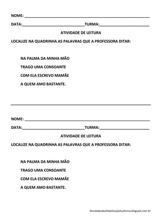 NOME: ____________________________________________________________

DATA:______________________________TURMA:________________________

                       ATIVIDADE DE LEITURA

LOCALIZE NA QUADRINHA AS PALAVRAS QUE A PROFESSORA DITAR:



    NA PALMA DA MINHA MÃO

    TRAGO UMA CONSOANTE

    COM ELA ESCREVO MAMÃE

    A QUEM AMO BASTANTE.




NOME: ____________________________________________________________

DATA:______________________________TURMA:________________________

                       ATIVIDADE DE LEITURA

LOCALIZE NA QUADRINHA AS PALAVRAS QUE A PROFESSORA DITAR:



    NA PALMA DA MINHA MÃO

    TRAGO UMA CONSOANTE

    COM ELA ESCREVO MAMÃE

    A QUEM AMO BASTANTE.




                                     Atividadesdealfabetizaçãoluzdivina.blogspot.com.br
 
