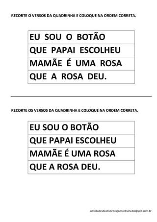 RECORTE O VERSOS DA QUADRINHA E COLOQUE NA ORDEM CORRETA.




        EU SOU O BOTÃO
        QUE PAPAI ESCOLHEU
        MAMÃE É UMA ROSA
        QUE A ROSA DEU.


RECORTE OS VERSOS DA QUADRINHA E COLOQUE NA ORDEM CORRETA.



        EU SOU O BOTÃO
        QUE PAPAI ESCOLHEU
        MAMÃE É UMA ROSA
        QUE A ROSA DEU.



                                    Atividadesdealfabetizaçãoluzdivina.blogspot.com.br
 