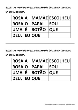 RECORTE AS PALAVRAS DA QUADRINHA MAMÃE É UMA ROSA E COLOQUE

NA ORDEM CORRETA.


        ROSA A                   MAMÃE ESCOLHEU
        ROSA O                   PAPAI SOU
        UMA É                    BOTÃO QUE
        DEU. EU                  QUE
________________________________________________________________________________________




RECORTE AS PALAVRAS DA QUADRINHA MAMÃE É UMA ROSA E COLOQUE

NA ORDEM CORRETA.


        ROSA A                   MAMÃE ESCOLHEU
        ROSA O                   PAPAI SOU
        UMA É                    BOTÃO QUE
        DEU. EU                  QUE




                                                  Atividadesdealfabetizaçãoluzdivina.blogspot.com.br
 