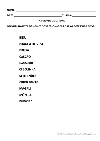 NOME: ____________________________________________________________

DATA:____________________________________TURMA:__________________

                       ATIVIDADE DE LEITURA

LOCALIZE NA LISTA OS NOMES DOS PERSONAGENS QUE A PROFESSORA DITAR:



         BIDU
         BRANCA DE NEVE
         BRUXA
         CASCÃO
         CASADOR
         CEBOLINHA
         SETE ANÕES
         CHICO BENTO
         MAGALI
         MÔNICA
         PRINCIPE




                                     Atividadesdealfabetizaçãoluzdivina.blogspot.com.br
 