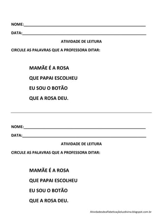 NOME:__________________________________________________________

DATA:___________________________________________________________

                        ATIVIDADE DE LEITURA

CIRCULE AS PALAVRAS QUE A PROFESSORA DITAR:



        MAMÃE É A ROSA
        QUE PAPAI ESCOLHEU
        EU SOU O BOTÃO
        QUE A ROSA DEU.




NOME:__________________________________________________________

DATA:___________________________________________________________

                        ATIVIDADE DE LEITURA

CIRCULE AS PALAVRAS QUE A PROFESSORA DITAR:



        MAMÃE É A ROSA
        QUE PAPAI ESCOLHEU
        EU SOU O BOTÃO
        QUE A ROSA DEU.
                                      Atividadesdealfabetizaçãoluzdivina.blogspot.com.br
 