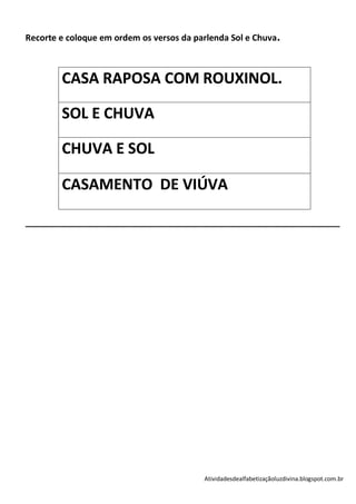 Recorte e coloque em ordem os versos da parlenda Sol e Chuva.



        CASA RAPOSA COM ROUXINOL.

        SOL E CHUVA

        CHUVA E SOL

        CASAMENTO DE VIÚVA

__________________________________________________________________




                                          Atividadesdealfabetizaçãoluzdivina.blogspot.com.br
 