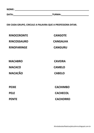 NOME: ___________________________________________________________

DATA:_______________________________TURMA:______________________



EM CADA GRUPO, CIRCULE A PALAVRA QUE A PROFESSORA DITAR.



 RINOCERONTE                         CANGOTE
 RINCOSSAURO                         CANGALHA
 RINOFARINGE                         CANGURU



 MACABRO                             CAVEIRA
 MACACO                              CAMELO
 MACACÃO                             CABELO



 PEIXE                                CACHIMBO
 PELE                                 CACHECOL
 PENTE                                CACHORRO




                                     Atividadesdealfabetizaçãoluzdivina.blogspot.com.br
 