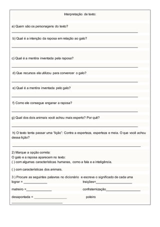 Interpretação de texto:
a) Quem são os personagens do texto?
______________________________________________________________________
b) Qual é a intenção da raposa em relação ao galo?
______________________________________________________________________
c) Qual é a mentira inventada pela raposa?
______________________________________________________________________
d) Que recursos ela utilizou para convencer o galo?
______________________________________________________________________
e) Qual é a mentira inventada pelo galo?
______________________________________________________________________
f) Como ele consegue enganar a raposa?
______________________________________________________________________
g) Qual dos dois animais você achou mais esperto? Por quê?
______________________________________________________________________
h) O texto tenta passar uma “lição”: Contra a esperteza, esperteza e meia. O que você achou
dessa lição?
_______________________________________________________________________
2) Marque a opção correta:
O galo e a raposa aparecem no texto:
( ) com algumas características humanas, como a fala e a inteligência.
( ) com características dos animais.
3 ) Procure as seguintes palavras no dicionário e escreva o significado de cada uma
lograr = _____________ traições=____________________
matreiro =______________ confraternização___________________
desapontada = __________________ poleiro
____________________________
 