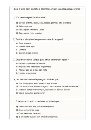 Leia o texto com atenção e assinale com um x as respostas corretas
1) Os personagens do texto são:
a) Gavião, pintinho, veado, onça, raposa, galinhas, lobo e cordeiro
b) Galo e a raposa
c) Galo, raposa e Monteiro Lobato
d) Galo, raposa , lobo e gavião
2) Qual é a intenção da raposa em relação ao galo?
a) Fazer amizade
b) Ensinar sobre a paz
c) Comê-lo
d) Dar um abraço de amor
3) Que recursos ela utilizou para tentar convencer o galo?
a) Declarou a paz entre os animais
b) Preparou uma emboscada no galinheiro
c) Atraiu o galo até o chão com milho
d) Inventou uma mentira
4 ) A mentira inventada pelo galo foi dizer que:
a) Que foi decretada a paz entre todos os animais
b) Que os cachorros estavam chegando para participar da confraternização
c) Todos os bichos viviam em paz, andavam aos abraços e beijos
d) Estava cansado e queria dormir
5 ) A moral do texto poderia ser substituída por:
a) Quem com ferro fere, com ferro será ferido
b) Amor com amor se paga
c) Quem tudo quer, nada tem
d) É preciso ter cuidado com amizades repentinas
 