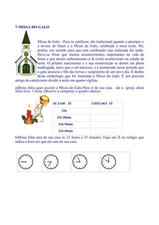 7-MISSA DO GALO


               Missa do Galo - Para os católicos, tão tradicional quando o presépio e
               a árvore de Natal é a Missa de Galo, celebrada à meia noite. Há,
               porém, um sentido para que esta celebração seja realizada tão tarde.
               Deve-se frisar que muitos acontecimentos importantes na vida de
               Jesus e que deram embasamento à fé cristã aconteceram na calada da
               noite. O próprio nascimento e a sua ressurreição se deram em plena
               madrugada, antes que o sol nascesse, e é justamente nesse período que
               o galo anuncia o fim das trevas e surgimento de um novo dia. É dentro
               desta simbologia que foi instituída a Missa do Galo. É um preceito
antigo do catolicismo dividir a noite em quatro vigílias.
a)Dona Júlia quer assistir a Missa do Galo.Para ir de sua casa até a igreja ,dona
Júlia leva 1 hora. Observe e complete o quadro abaixo:


                        SE SAIR ÀS                CHEGARÁ ÀS

                              21h

                           21h 20min

                            21h 30min

                            21h 45min

b)Dona Júlia saiu de sua casa às 21 horas e 35 minutos. Faça um X no relógio que
indica a hora em que ela saiu de sua casa.
 