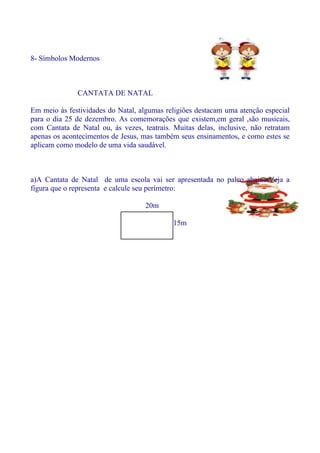 8- Símbolos Modernos



              CANTATA DE NATAL

Em meio às festividades do Natal, algumas religiões destacam uma atenção especial
para o dia 25 de dezembro. As comemorações que existem,em geral ,são musicais,
com Cantata de Natal ou, às vezes, teatrais. Muitas delas, inclusive, não retratam
apenas os acontecimentos de Jesus, mas também seus ensinamentos, e como estes se
aplicam como modelo de uma vida saudável.



a)A Cantata de Natal de uma escola vai ser apresentada no palco abaixo.Veja a
figura que o representa e calcule seu perímetro:

                                    20m

                                             15m
 