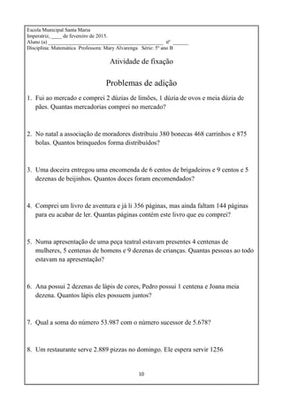 10
Escola Municipal Santa Maria
Imperatriz, ____ de fevereiro de 2015.
Aluno (a) ____________________________________________ nº ______
Disciplina: Matemática Professora: Mary Alvarenga Série: 5º ano B
Atividade de fixação
Problemas de adição
1. Fui ao mercado e comprei 2 dúzias de limões, 1 dúzia de ovos e meia dúzia de
pães. Quantas mercadorias comprei no mercado?
2. No natal a associação de moradores distribuiu 380 bonecas 468 carrinhos e 875
bolas. Quantos brinquedos forma distribuídos?
3. Uma doceira entregou uma encomenda de 6 centos de brigadeiros e 9 centos e 5
dezenas de beijinhos. Quantos doces foram encomendados?
4. Comprei um livro de aventura e já li 356 páginas, mas ainda faltam 144 páginas
para eu acabar de ler. Quantas páginas contém este livro que eu comprei?
5. Numa apresentação de uma peça teatral estavam presentes 4 centenas de
mulheres, 5 centenas de homens e 9 dezenas de crianças. Quantas pessoas ao todo
estavam na apresentação?
6. Ana possui 2 dezenas de lápis de cores, Pedro possui 1 centena e Joana meia
dezena. Quantos lápis eles possuem juntos?
7. Qual a soma do número 53.987 com o número sucessor de 5.678?
8. Um restaurante serve 2.889 pizzas no domingo. Ele espera servir 1256
 