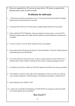 11
9. Pizzas na segunda-feira, 981 pizzas na terça-feira e 785 pizzas na quarta-feira.
Quantas pizzas serão servidas ao todo?
Problemas de subtração
1. 7.866 pessoas correram na maratona este ano. 2.591 pessoas atravessaram alinha de chegada.
Quantas pessoas não terminaram a maratona?
2. Carol doou R$ 279 dos seus 341 Reais para a caridade. Quanto dinheiro ela tem agora?
3. Numa cidade há 587.435 habitantes. Após um aumento nos preços locais, cerca de 87.872
habitantes mudaram para outra cidade. Quantos habitantes, aproximadamente, permaneceram
na cidade?
4. Vovô tem 76 anos e vovó 68. Qual a diferença entre as suas idades?
5. Uma escola recebeu 438 pacotes de biscoitos. Foram distribuídos 178 pacotes. Quantos pacotes
ainda faltam para serem distribuídos?
6. À vista um automóvel custa 26.454 reais. À prazo o mesmo automóvel custa 38.392 reais. A
diferença entre o preço cobrado é chamado de juros. Qual é a quantia que pagará de juros?
7. Se Antônio tem 518 selos e Pedro tem 702 selos, Quantos selos Pedro tem a mais que Antônio?
8. Uma indústria, no final de 1991, tinha 10.635 empregados. No inicio de 1992 em virtude da
crise econômica dispensou 1.880 funcionários. Com quantos funcionários a indústria ficou?
9. Qual a diferença entre 10.000 e 5.995?
10. O preço de um aparelho eletrodoméstico é de R$ 435,00. Se conseguir um desconto de R$
63,75 quanto pagarei por esse aparelho?
Boa Sorte!!!
 
