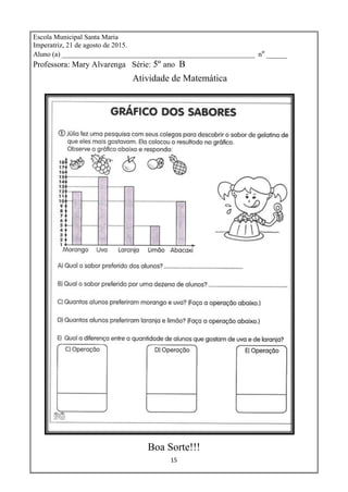 15
Escola Municipal Santa Maria
Imperatriz, 21 de agosto de 2015.
Aluno (a) _______________________________________________________ nº _____
Professora: Mary Alvarenga Série: 5º ano B
Atividade de Matemática
Boa Sorte!!!
 