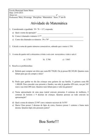 4
Escola Municipal Santa Maria
Data: 23/01/2015
Aluno (a) ______________________________________ nº _______
Professora: Mary Alvarenga Disciplina: Matemática Série: 5º ano B
Atividade de Matemática
1. Considerando a igualdade 39+ 78 = 117, responda:
a) Qual o nome da operação? ____________________________________
b) Como é chamado o número 117? __________________________________________
c) Como são chamados os números 39 e 78? __________________________________
2. Calcule a soma de quatro números consecutivos, sabendo que o maior é 350.
3. A soma de quatro mil e oitocentos e trinta e seis com novecentos e vinte e sete é:
a) 5.763 b) 5.760 c) 5.863
4. Resolva os probleminhas:
a) Rafaela quer comprar um tênis que custa R$ 750,00. Ela já possui R$ 245,00. Quantos reais
faltam para que ela compre o tênis?
b) Paulo quer ganhar no dia das crianças uma guitarra de sua família. A guitarra custa R$
1.800,00. Para conceder esse presente a Sandro, sua mãe já guardou 450 reais, seu pai 345
reais e sua irmã 200 reais. Quantos reais faltam para o valor da guitarra?
c) Numa apresentação de uma peça teatral estavam presentes 4 centenas de mulheres, 5
centenas de homens e 9 dezenas de crianças. Quantas pessoas ao todo estavam na
apresentação?
d) Qual a soma do número 23.987 com o número sucessor de 5.678?
e) Maria Clara possui 2 dezenas de lápis de cores, Gustavo possui 1 centena e Joana meia
dezena. Quantos lápis eles possuem juntos?
Boa Sorte!!!
 