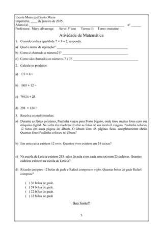 5
Escola Municipal Santa Maria
Imperatriz, ____ de janeiro de 2015.
Aluno (a) __________________________________________________________ nº ______
Professora: Mary Alvarenga Série: 5º ano Turma: B Turno: matutino
Atividade de Matemática
1. Considerando a igualdade 7 × 3 = 2, responda:
a) Qual o nome da operação? ___________________________________________
b) Como é chamado o número21? ________________________________________
c) Como são chamados os números 7 e 3? __________________________________
2. Calcule os produtos:
a) 173 × 6 =
b) 1005 × 12 =
c) 78924 × 23
d) 298 × 124 =
3. Resolva os probleminhas:
a) Durante as férias escolares, Paulinha viajou para Porto Seguro, onde tirou muitas fotos com sua
máquina digital. Na volta ela resolveu revelar as fotos de sua incrível viagem. Paulinha colocou
12 fotos em cada página do álbum. O álbum com 45 páginas ficou completamente cheio.
Quantas fotos Paulinha colocou no álbum?
b) Em uma caixa existem 12 ovos. Quantos ovos existem em 24 caixas?
c) Na escola de Letícia existem 213 salas de aula e em cada uma existem 25 cadeiras. Quantas
cadeiras existem na escola de Letícia?
d) Ricardo comprou 12 bolas de gude e Rafael comprou o triplo. Quantas bolas de gude Rafael
comprou?
( ) 36 bolas de gude.
( ) 24 bolas de gude.
( ) 22 bolas de gude.
( ) 32 bolas de gude
Boa Sorte!!
 