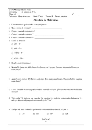 6
Escola Municipal Santa Maria
Imperatriz, ____ de janeiro de 2015.
Aluno (a) __________________________________________________________ nº ______
Professora: Mary Alvarenga Série: 5º ano Turma: B Turno: matutino
Atividade de Matemática
1. Considerando a igualdade 63 ÷ 7= 9, responda:
a) Qual o nome da operação? ________________________________
b) Como é chamado o número 63? _____________________________
c) Como é chamado o número 7? _______________________________
d) Como é chamado o número 9? ________________________________
2. Efetue as divisões:
a) 369 ÷ 3=
b) 468 ÷ 2 =
c) 17640 ÷ 5 =
d) 4761 ÷ 23 =
3. Resolva os probleminhas:
a) No desfile da escola, 480 alunos desfilaram em 5 grupos. Quantos alunos desfilaram em
cada grupo?
b) A professora encheu 256 balões azuis para dois grupos desfilarem. Quantos balões recebeu
cada aluno?
c) Luana tem 195 chaveiros para distribuir entre 15 crianças. quantos chaveiros receberá cada
criança?
d) Vitor tinha 978 lápis em sua coleção. Ele guardou 354 lápis e o restante distribuiu entre 24
colegas. Quantos lápis ganhou cada colega de Vitor?
4. Marque um X na alternativa que mostre o resultado da divisão de 381 por 3:
a) 130 b) 128 c) 127 d) 125
Boa Sorte!!
 