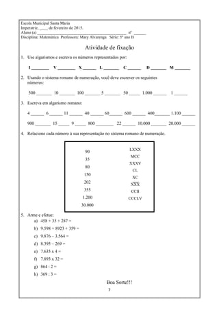 7
Escola Municipal Santa Maria
Imperatriz, ____ de fevereiro de 2015.
Aluno (a) ____________________________________________ nº ______
Disciplina: Matemática Professora: Mary Alvarenga Série: 5º ano B
Atividade de fixação
1. Use algarismos e escreva os números representados por:
I ________ V ________ X ______ L _______ C ______ D _______ M _______
2. Usando o sistema romano de numeração, você deve escrever os seguintes
números:
500 _______ 10 _______ 100 _______ 5 _______ 50 _____ 1.000 ______ 1 ______
3. Escreva em algarismo romano:
4 ______ 6 ______ 11 ______ 40 ______ 60______ 600 ______ 400_______ 1.100 ______
900 _______ 15 _____ 9 _____ 800 ________ 22 ______ 10.000 _______ 20.000 ______
4. Relacione cada número à sua representação no sistema romano de numeração.
90
35
80
150
202
355
1.200
30.000
LXXX
MCC
XXXV
CL
XC
XXX
CCII
CCCLV
5. Arme e efetue:
a) 458 + 35 + 287 =
b) 9.598 + 8923 + 359 =
c) 9.876 – 3.564 =
d) 8.395 – 269 =
e) 7.635 x 4 =
f) 7.893 x 32 =
g) 864 : 2 =
h) 369 : 3 =
Boa Sorte!!!
 