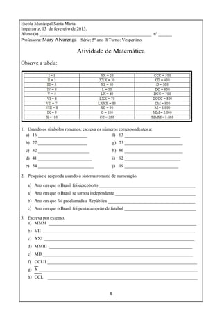8
Escola Municipal Santa Maria
Imperatriz, 13 de fevereiro de 2015.
Aluno (a) __________________________________________________ nº ______
Professora: Mary Alvarenga Série: 5º ano B Turno: Vespertino
Atividade de Matemática
Observe a tabela:
1. Usando os símbolos romanos, escreva os números correspondentes a:
a) 16 ______________________
b) 27 ______________________
c) 32 _______________________
d) 41 ________________________
e) 54 _________________________
f) 63 _________________________
g) 75 __________________________
h) 86 __________________________
i) 92 _________________________
j) 19 ________________________
2. Pesquise e responda usando o sistema romano de numeração.
a) Ano em que o Brasil foi descoberto ___________________________________________
a) Ano em que o Brasil se tornou independente ____________________________________
b) Ano em que foi proclamada a República _______________________________________
c) Ano em que o Brasil foi pentacampeão de futebol ________________________________
3. Escreva por extenso.
a) MMM __________________________________________________________________
b) VII ____________________________________________________________________
c) XXI ___________________________________________________________________
d) MMIII ________________________________________________________________
e) MD ___________________________________________________________________
f) CCLII ___________________________________________________________________
g) X _______________________________________________________________________
h) CCL ___________________________________________________________________
 