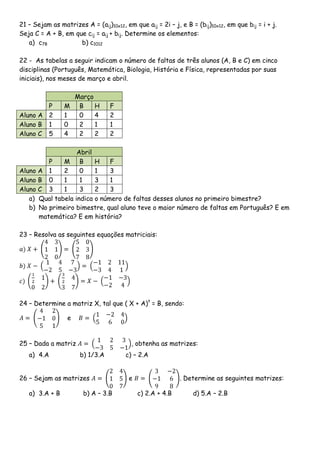 21 – Sejam as matrizes A = (aij)10x12, em que aij = 2i – j, e B = (bij)10x12, em que bij = i + j.
Seja C = A + B, em que cij = aij + bij. Determine os elementos:
   a) c78            b) c1012

22 - As tabelas a seguir indicam o número de faltas de três alunos (A, B e C) em cinco
disciplinas (Português, Matemática, Biologia, História e Física, representadas por suas
iniciais), nos meses de março e abril.

                  Março
        P       M B     H         F
Aluno A 2       1  0    4         2
Aluno B 1       0  2    1         1
Aluno C 5       4  2    2         2

                     Abril
           P    M B        H    F
Aluno   A 1     2     0    1    3
Aluno   B 0     1     1    3    1
Aluno   C 3     1     3    2    3
   a)   Qual tabela indica o número de faltas desses alunos no primeiro bimestre?
   b)   No primeiro bimestre, qual aluno teve o maior número de faltas em Português? E em
        matemática? E em história?

23 – Resolva as seguintes equações matriciais:




24 – Determine a matriz X, tal que ( X + A)t = B, sendo:

                  e


25 – Dada a matriz                        , obtenha as matrizes:
   a) 4.A             b) 1/3.A          c) – 2.A


26 – Sejam as matrizes                   e                  . Determine as seguintes matrizes:

   a) 3.A + B           b) A – 3.B           c) 2.A + 4.B        d) 5.A – 2.B
 